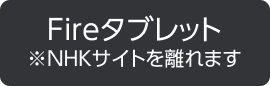 Fireタブレット ※NHKサイトを離れます